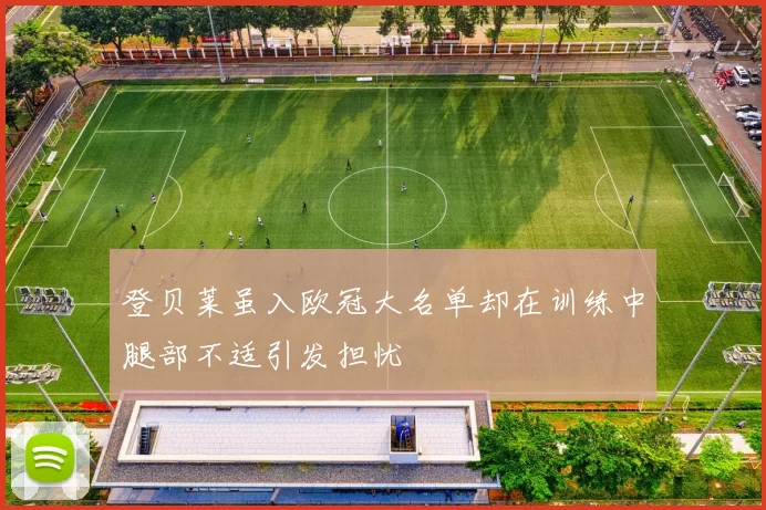 登贝莱虽入欧冠大名单却在训练中腿部不适引发担忧