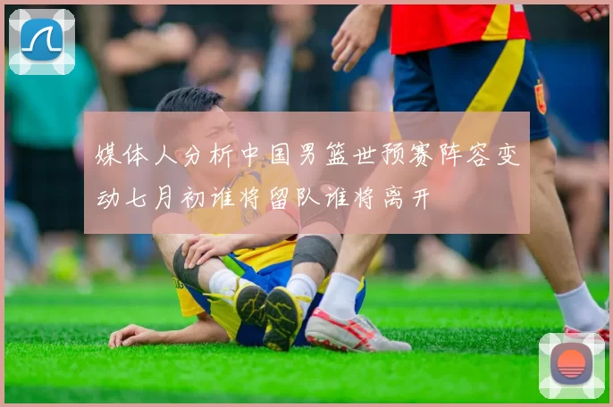 媒体人分析中国男篮世预赛阵容变动七月初谁将留队谁将离开
