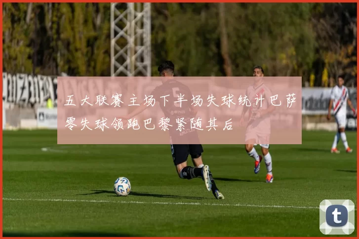 五大联赛主场下半场失球统计巴萨零失球领跑巴黎紧随其后