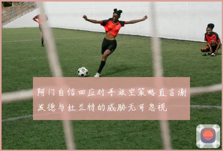 阿门自信回应对手放空策略直言谢泼德与杜兰特的威胁无可忽视