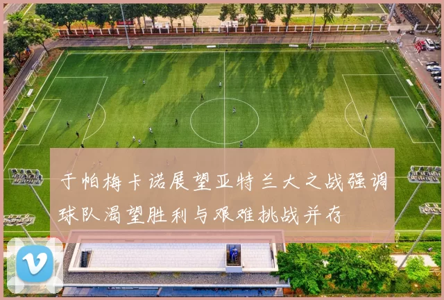 于帕梅卡诺展望亚特兰大之战强调球队渴望胜利与艰难挑战并存