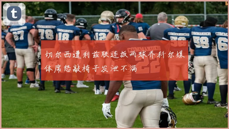 切尔西遭利兹联连扳两球乔科尔媒体席怒敲椅子发泄不满