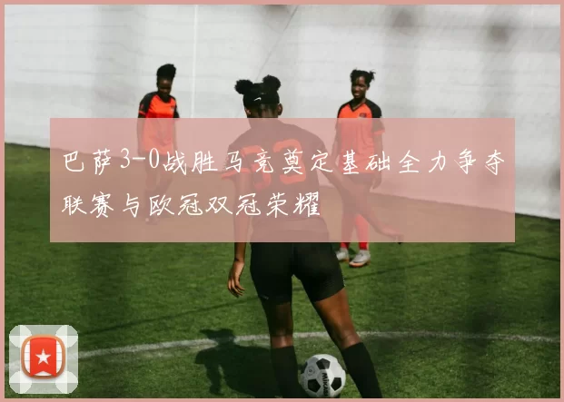 巴萨3-0战胜马竞奠定基础全力争夺联赛与欧冠双冠荣耀