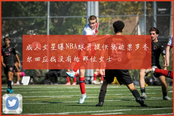 成人女星曝NBA球员提供场边票罗齐尔回应我没有给那位女士