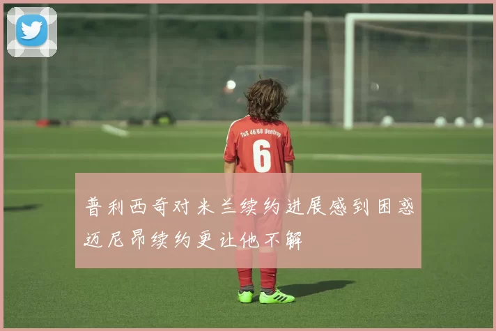 普利西奇对米兰续约进展感到困惑迈尼昂续约更让他不解