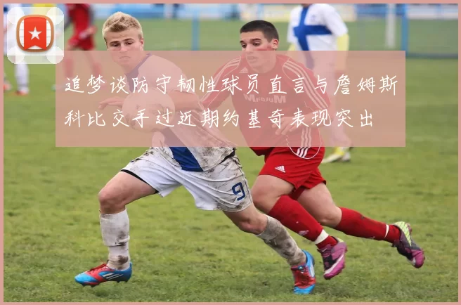 追梦谈防守韧性球员直言与詹姆斯科比交手过近期约基奇表现突出