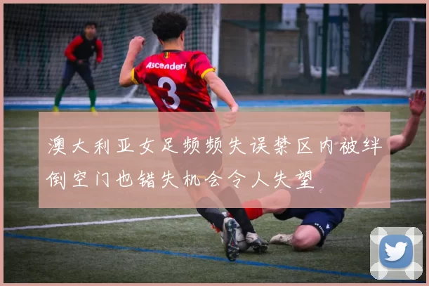 澳大利亚女足频频失误禁区内被绊倒空门也错失机会令人失望