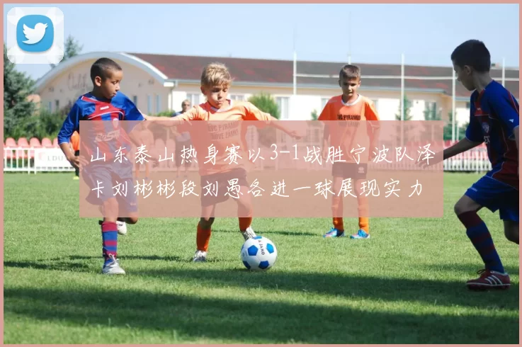 山东泰山热身赛以3-1战胜宁波队泽卡刘彬彬段刘愚各进一球展现实力