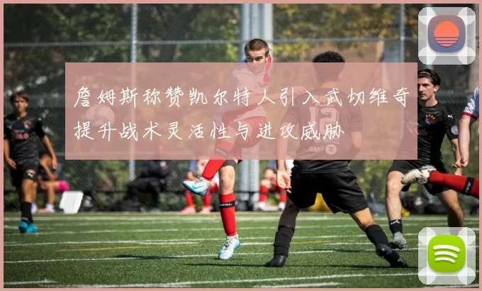 詹姆斯称赞凯尔特人引入武切维奇提升战术灵活性与进攻威胁