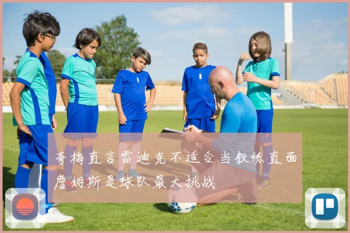 夸梅直言雷迪克不适合当教练直面詹姆斯是球队最大挑战