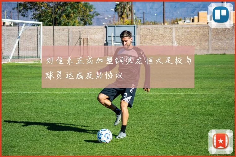 刘佳乐正式加盟铜梁龙恒大足校与球员达成友好协议